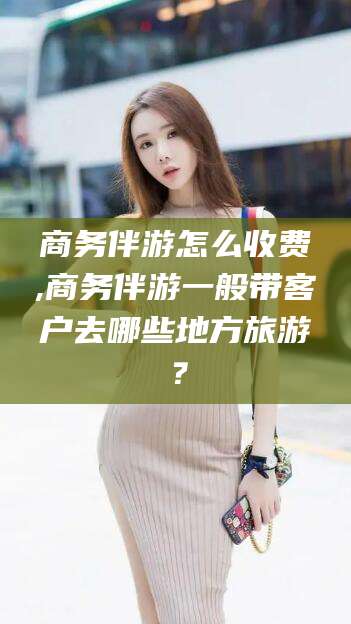 孝感商务伴游怎么收费,商务伴游一般带客户去哪些地方旅游？