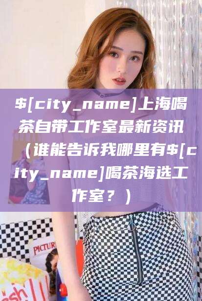 孝感上海喝茶自带工作室最新资讯（谁能告诉我哪里有孝感喝茶海选工作室？）