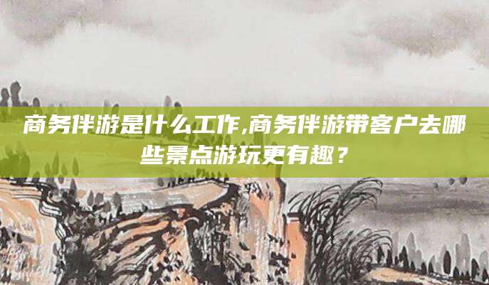 孝感商务伴游是什么工作,商务伴游带客户去哪些景点游玩更有趣？