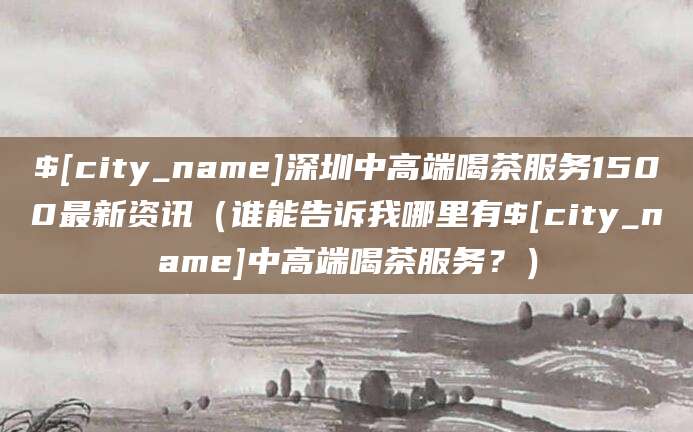 孝感深圳中高端喝茶服务1500最新资讯（谁能告诉我哪里有孝感中高端喝茶服务？）