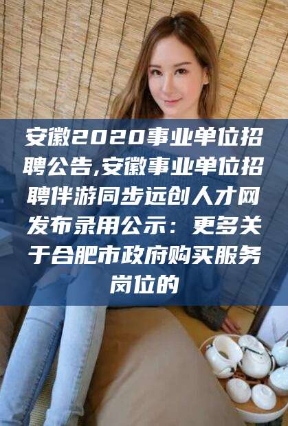 孝感安徽2020事业单位招聘公告,安徽事业单位招聘伴游同步远创人才网发布录用公示：更多关于合肥市政府购买服务岗位的