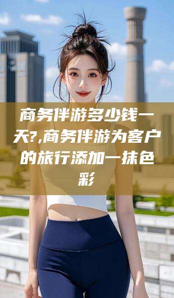 孝感商务伴游多少钱一天?,商务伴游为客户的旅行添加一抹色彩