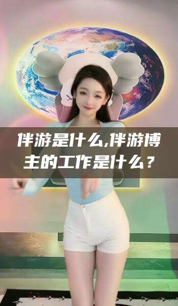 孝感伴游是什么,伴游博主的工作是什么？