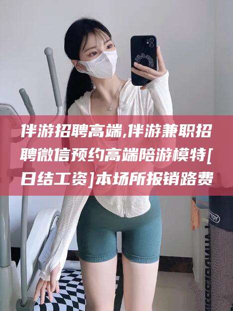孝感伴游招聘高端,伴游兼职招聘微信预约高端陪游模特[日结工资]本场所报销路费