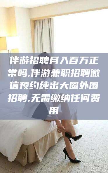 孝感伴游招聘月入百万正常吗,伴游兼职招聘微信预约纯出大圈外围招聘,无需缴纳任何费用
