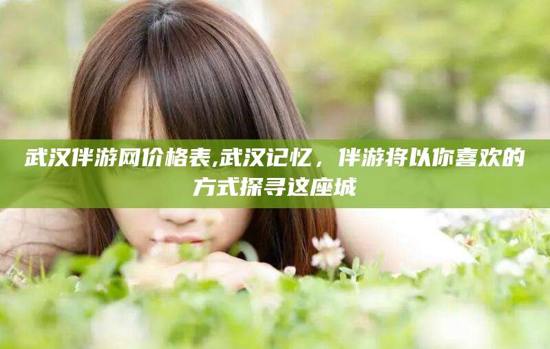 孝感武汉伴游网价格表,武汉记忆，伴游将以你喜欢的方式探寻这座城