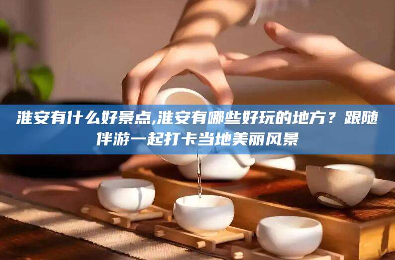孝感淮安有什么好景点,淮安有哪些好玩的地方？跟随伴游一起打卡当地美丽风景