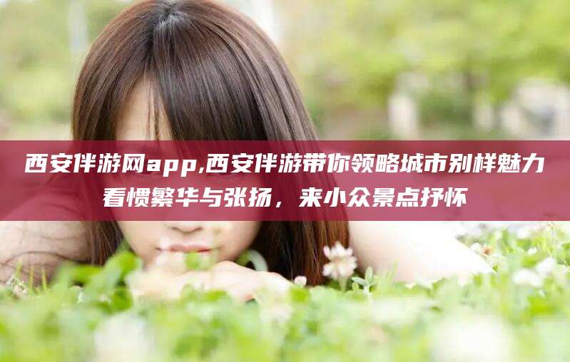 孝感西安伴游网app,西安伴游带你领略城市别样魅力看惯繁华与张扬，来小众景点抒怀