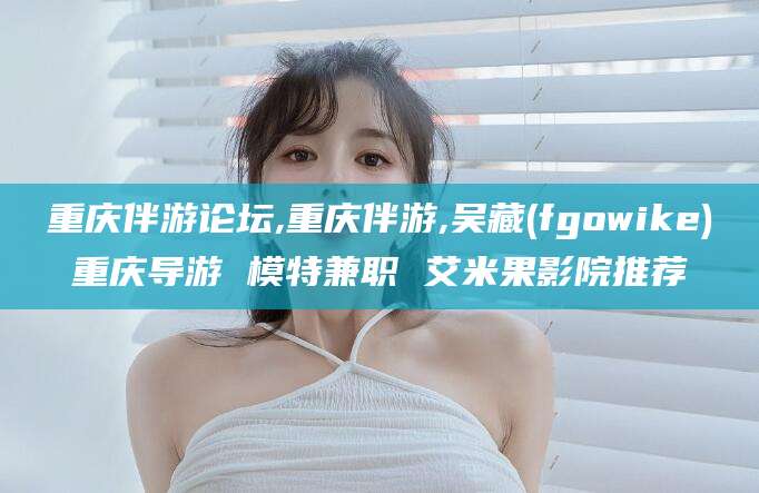 孝感重庆伴游论坛,重庆伴游,吴藏(fgowike)重庆导游 模特兼职 艾米果影院推荐