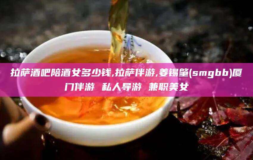 孝感拉萨酒吧陪酒女多少钱,拉萨伴游,姜锡肇(smgbb)厦门伴游 私人导游 兼职美女