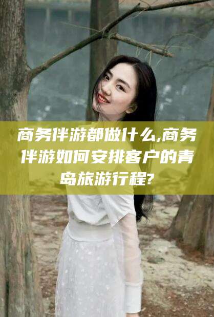 孝感商务伴游都做什么,商务伴游如何安排客户的青岛旅游行程?