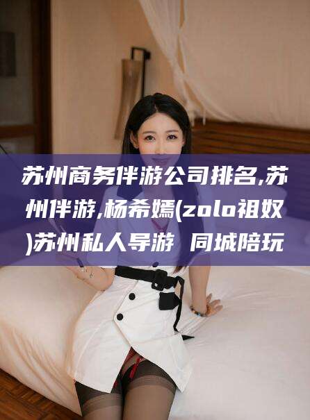 孝感苏州商务伴游公司排名,苏州伴游,杨希嫣(zolo祖奴)苏州私人导游 同城陪玩
