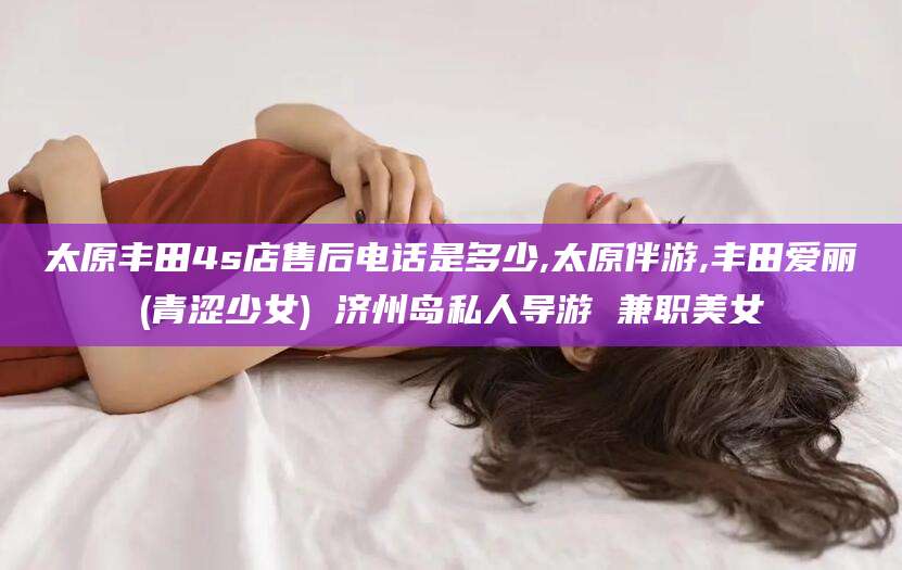 孝感太原丰田4s店售后电话是多少,太原伴游,丰田爱丽(青涩少女) 济州岛私人导游 兼职美女
