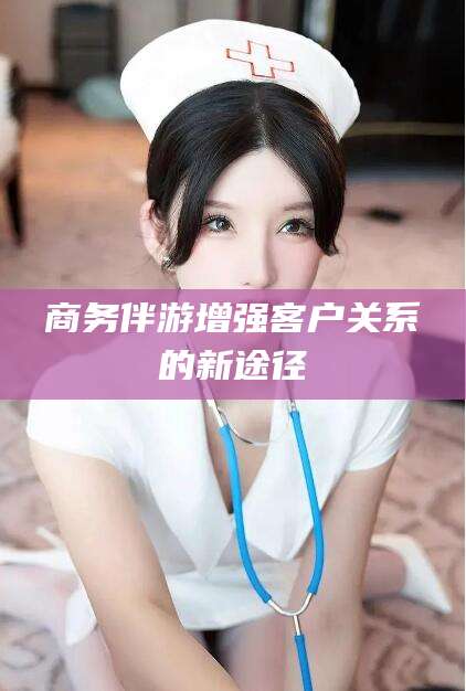 孝感商务伴游增强客户关系的新途径