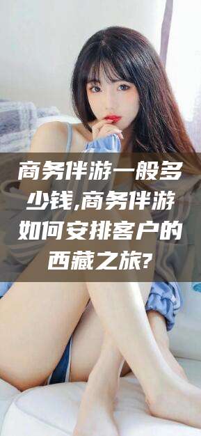 孝感商务伴游一般多少钱,商务伴游如何安排客户的西藏之旅?