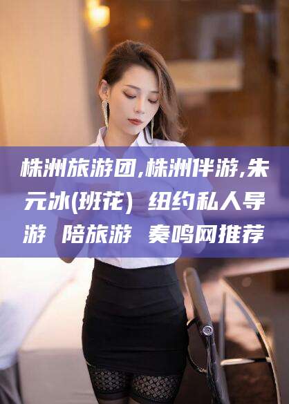 孝感株洲旅游团,株洲伴游,朱元冰(班花) 纽约私人导游 陪旅游 奏鸣网推荐