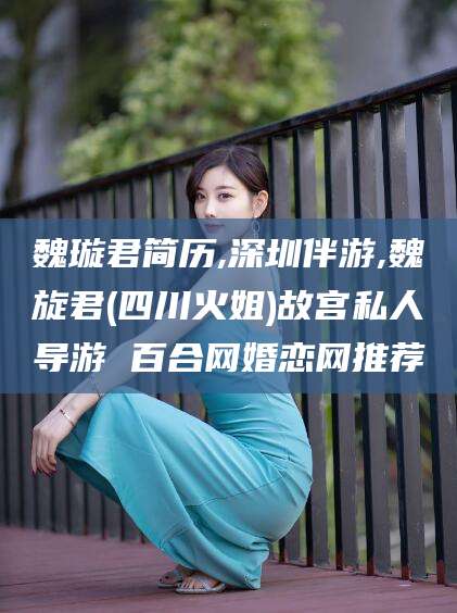 孝感魏璇君简历,深圳伴游,魏旋君(四川火姐)故宫私人导游 百合网婚恋网推荐