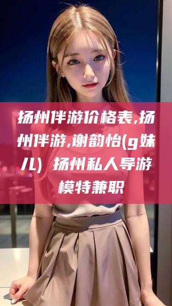 孝感扬州伴游价格表,扬州伴游,谢韵怡(g妹儿) 扬州私人导游 模特兼职
