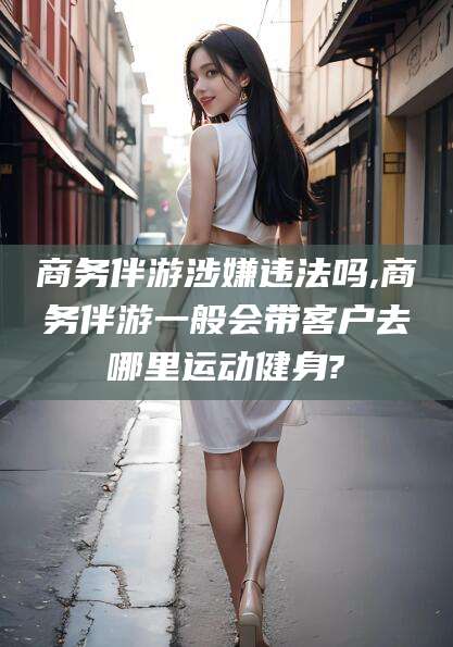孝感商务伴游涉嫌违法吗,商务伴游一般会带客户去哪里运动健身?