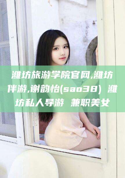 孝感潍坊旅游学院官网,潍坊伴游,谢韵怡(sao38) 潍坊私人导游 兼职美女