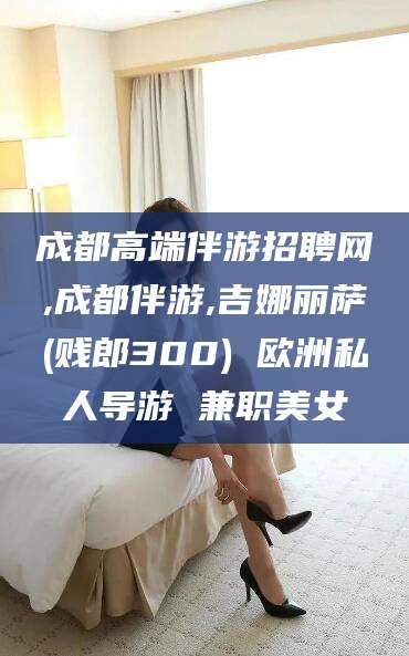 孝感成都高端伴游招聘网,成都伴游,吉娜丽萨(贱郎300) 欧洲私人导游 兼职美女