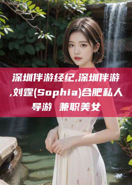 孝感深圳伴游经纪,深圳伴游,刘霆(Sophia)合肥私人导游 兼职美女