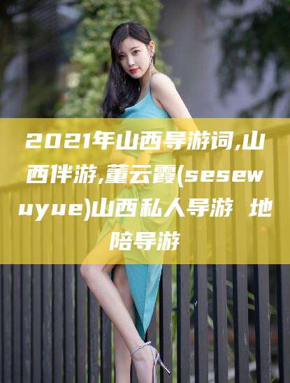 孝感2021年山西导游词,山西伴游,董云霞(sesewuyue)山西私人导游 地陪导游