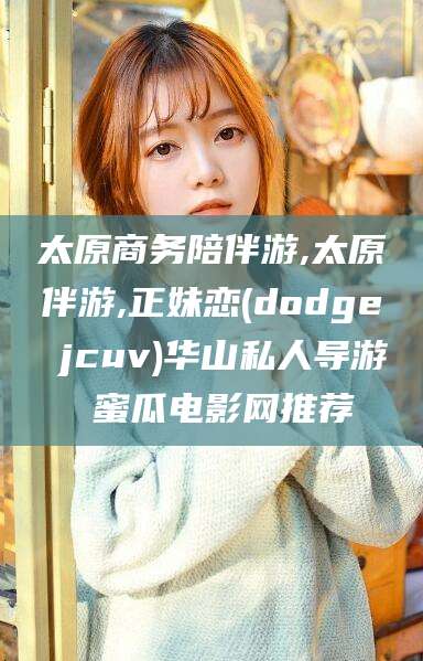 孝感太原商务陪伴游,太原伴游,正妹恋(dodge jcuv)华山私人导游 蜜瓜电影网推荐