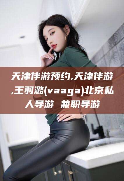 孝感天津伴游预约,天津伴游,王羽潞(vaaga)北京私人导游 兼职导游