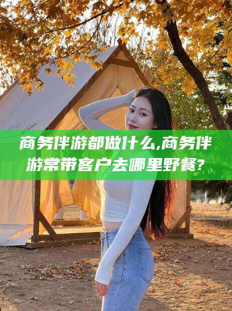 孝感商务伴游都做什么,商务伴游常带客户去哪里野餐?