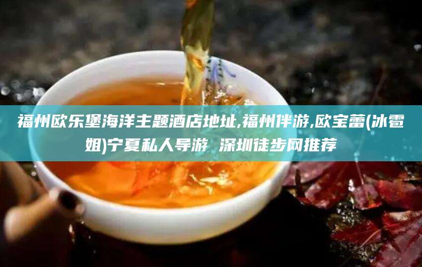 孝感福州欧乐堡海洋主题酒店地址,福州伴游,欧宝蕾(冰雹姐)宁夏私人导游 深圳徒步网推荐