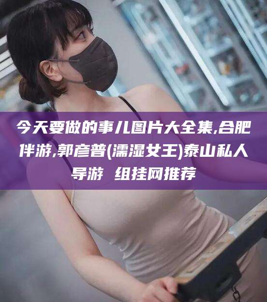 孝感今天要做的事儿图片大全集,合肥伴游,郭彦普(濡湿女王)泰山私人导游 组挂网推荐