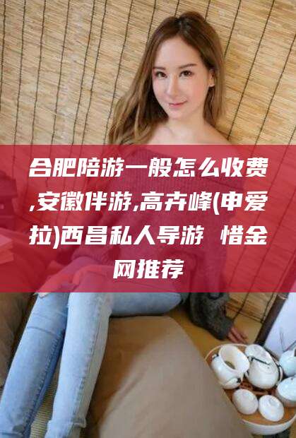 孝感合肥陪游一般怎么收费,安徽伴游,高卉峰(申爱拉)西昌私人导游 惜金网推荐