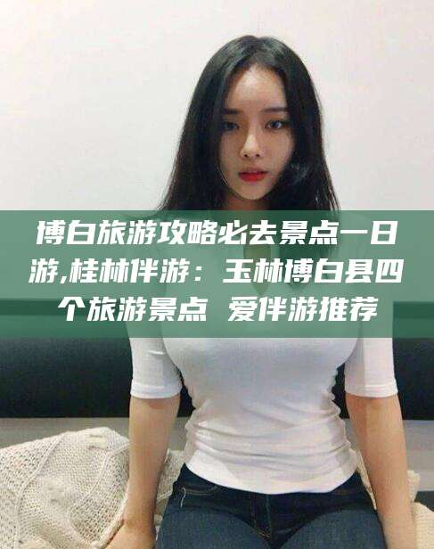 孝感博白旅游攻略必去景点一日游,桂林伴游：玉林博白县四个旅游景点 爱伴游推荐
