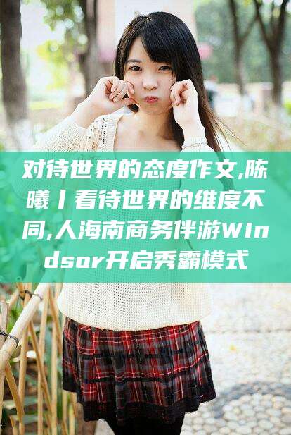 孝感对待世界的态度作文,陈曦丨看待世界的维度不同,人海南商务伴游Windsor开启秀霸模式