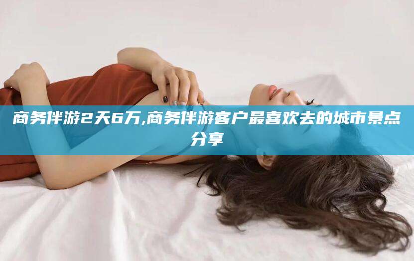 孝感商务伴游2天6万,商务伴游客户最喜欢去的城市景点分享