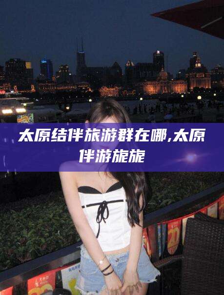 孝感太原结伴旅游群在哪,太原伴游旎旎
