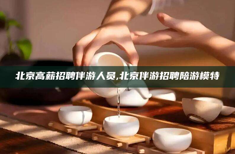 孝感北京高薪招聘伴游人员,北京伴游招聘陪游模特