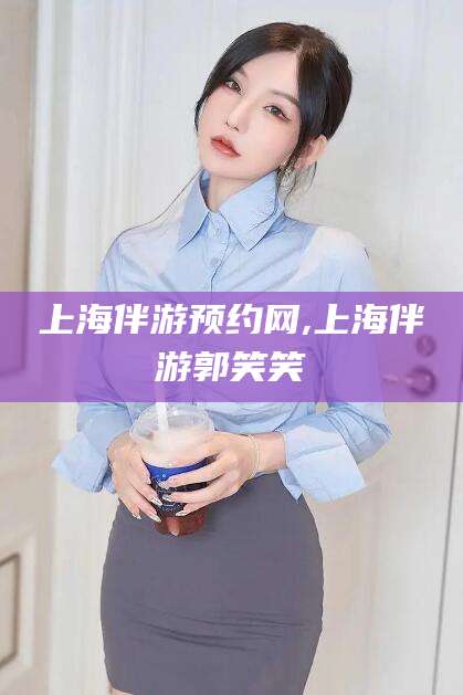 孝感上海伴游预约网,上海伴游郭笑笑