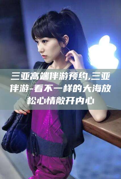 孝感三亚高端伴游预约,三亚伴游-看不一样的大海放松心情敞开内心