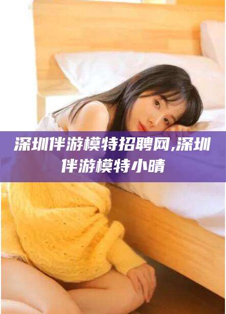 孝感深圳伴游模特招聘网,深圳伴游模特小晴