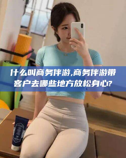 孝感什么叫商务伴游,商务伴游带客户去哪些地方放松身心?
