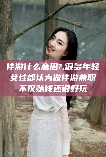 孝感伴游什么意思?,很多年轻女性都认为做伴游兼职不仅赚钱还很好玩
