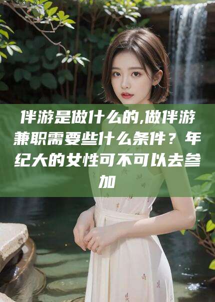 孝感伴游是做什么的,做伴游兼职需要些什么条件？年纪大的女性可不可以去参加