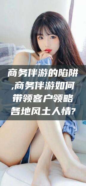 孝感商务伴游的陷阱,商务伴游如何带领客户领略各地风土人情?