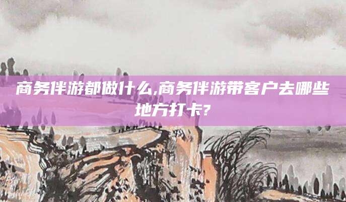 孝感商务伴游都做什么,商务伴游带客户去哪些地方打卡?