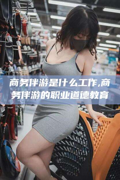 孝感商务伴游是什么工作,商务伴游的职业道德教育