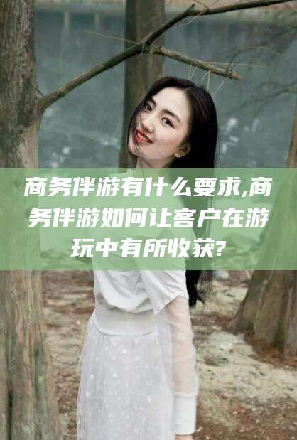 孝感商务伴游有什么要求,商务伴游如何让客户在游玩中有所收获?