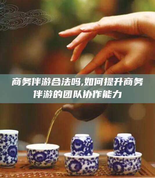 孝感商务伴游合法吗,如何提升商务伴游的团队协作能力
