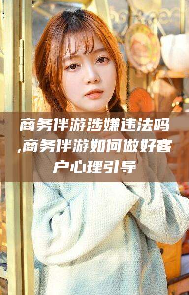 孝感商务伴游涉嫌违法吗,商务伴游如何做好客户心理引导